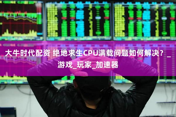 大牛时代配资 绝地求生CPU满载问题如何解决？_游戏_玩家_加速器