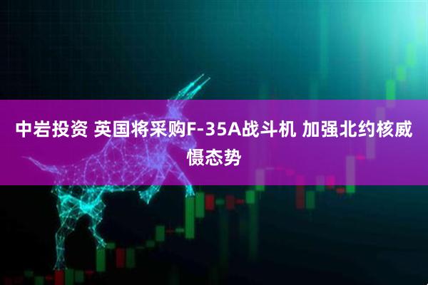 中岩投资 英国将采购F-35A战斗机 加强北约核威慑态势