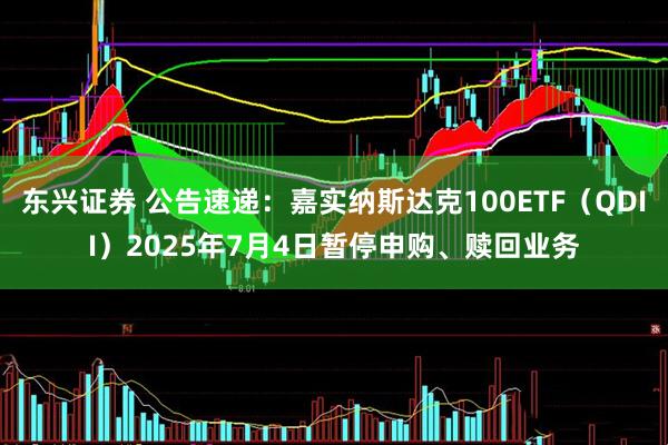 东兴证券 公告速递：嘉实纳斯达克100ETF（QDII）2025年7月4日暂停申购、赎回业务
