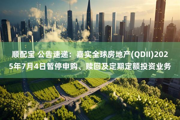 顺配宝 公告速递：嘉实全球房地产(QDII)2025年7月4日暂停申购、赎回及定期定额投资业务