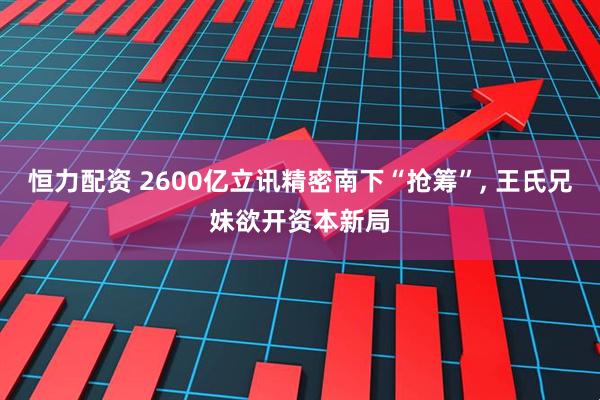 恒力配资 2600亿立讯精密南下“抢筹”, 王氏兄妹欲开资本新局