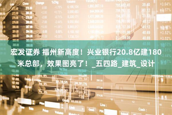 宏发证券 福州新高度！兴业银行20.8亿建180米总部，效果图亮了！_五四路_建筑_设计
