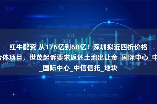 红牛配资 从176亿到68亿！深圳拟近四折价格收储深港综合体项目，世茂起诉要求返还土地出让金_国际中心_中信信托_地块