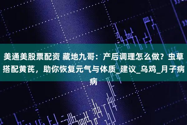 美通美股票配资 藏地九哥：产后调理怎么做？虫草搭配黄芪，助你恢复元气与体质_建议_乌鸡_月子病