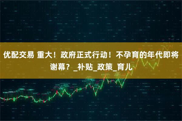 优配交易 重大！政府正式行动！不孕育的年代即将谢幕？_补贴_政策_育儿
