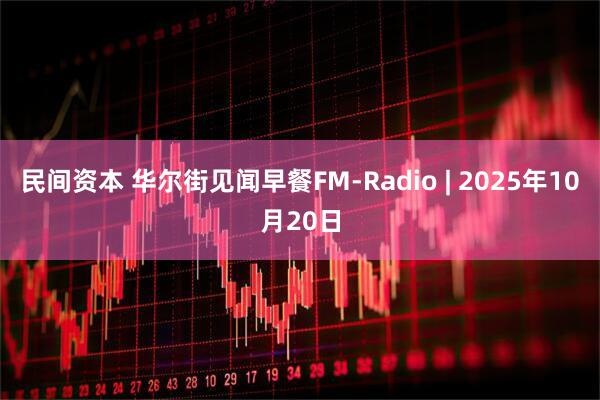 民间资本 华尔街见闻早餐FM-Radio | 2025年10月20日