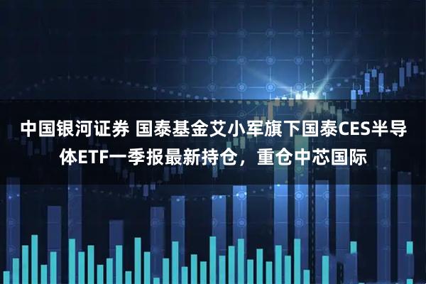 中国银河证券 国泰基金艾小军旗下国泰CES半导体ETF一季报最新持仓，重仓中芯国际