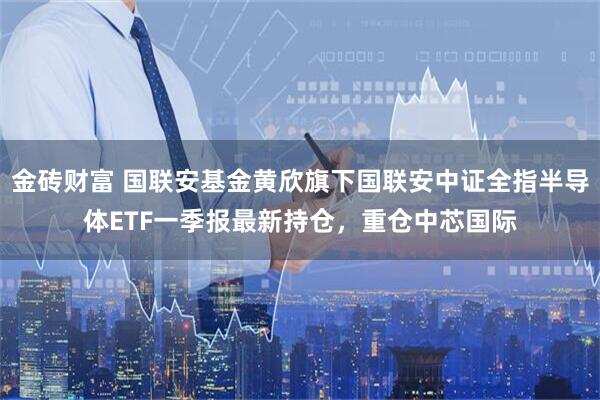 金砖财富 国联安基金黄欣旗下国联安中证全指半导体ETF一季报最新持仓，重仓中芯国际