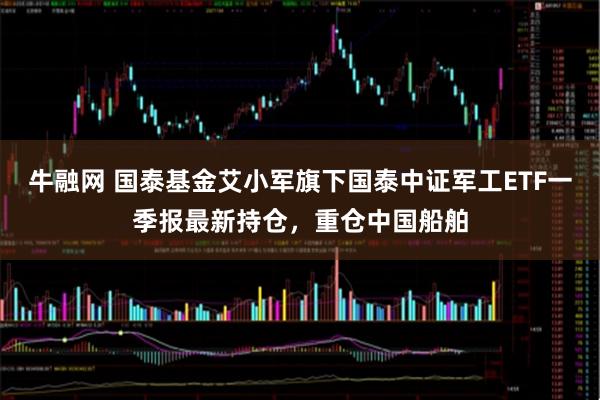 牛融网 国泰基金艾小军旗下国泰中证军工ETF一季报最新持仓，重仓中国船舶