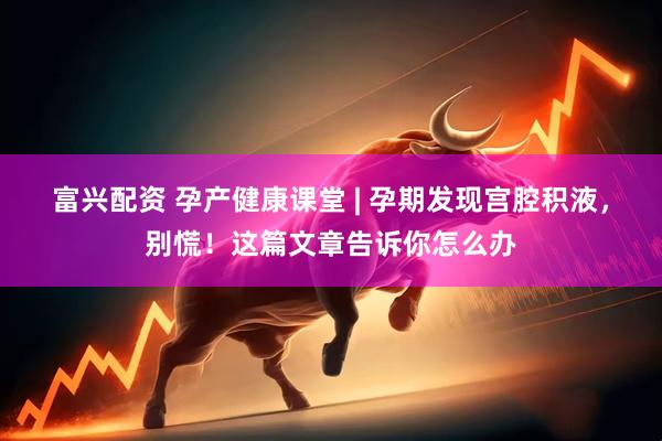 富兴配资 孕产健康课堂 | 孕期发现宫腔积液，别慌！这篇文章告诉你怎么办