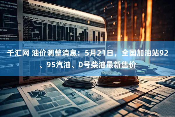 千汇网 油价调整消息：5月21日，全国加油站92、95汽油、0号柴油最新售价